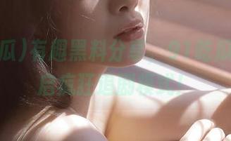 有趣黑料分享，91吃瓜带你开启疯狂追剧模式！