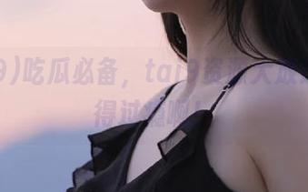 吃瓜必备，tai9资源大放送，吃得过瘾啊！