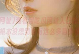 观看到吃瓜网址入口的开头，根本没想到会有这么多意外哦