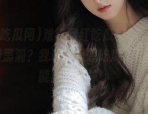 难道网红吃瓜网51app是个时间黑洞？我现在只想吃瓜，但随时可能被瓜吃掉！